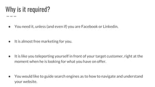 Why is it required?
● You need it, unless (and even if) you are Facebook or Linkedin.
● It is almost free marketing for you.
● It is like you teleporting yourself in front of your target customer, right at the
moment when he is looking for what you have on offer.
● You would like to guide search engines as to how to navigate and understand
your website.
 