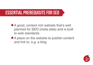 essential prerequisite for seo

    A good, content rich website that’s well
    planned for SEO (meta data) and is built
    to web standards
    A place on the website to publish content
    and link to, e.g. a blog
 