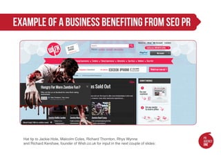example of a business benefiting from seo pr




  Hat tip to Jackie Hole, Malcolm Coles, Richard Thornton, Rhys Wynne
  and Richard Kershaw, founder of Wish.co.uk for input in the next couple of slides:
 