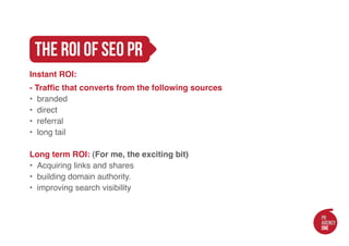 the roi of seo pr
Instant ROI:
- Traffic that converts from the following sources
•	 branded
•	 direct
•	 referral
•	 long tail

Long term ROI: (For me, the exciting bit)
•	 Acquiring links and shares
•	 building domain authority.
•	 improving search visibility
 