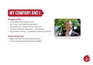 my company and i:
PR Agency One:
•	 a PR agency for a digital world
•	 Our focus is on building businesses
•	 We believe our impact can be measured
•	 Tracking corporate reputation – perceptions
•	 eCommerce metrics – immediate commercial benefit

Clients range from:
                                                      James Crawford, Managing Director, PR Agency One
•	 Major national and international brands
•	 Fast-growing and forward thinking SMEs
 