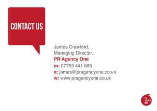 contact us

             James Crawford,
             Managing Director,
             PR Agency One
             m: 07793 441 686
             e: james@pragencyone.co.uk
             w: www.pragencyone.co.uk
 