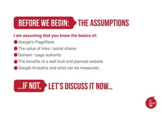 The assumptions
 before we begin:
 I am assuming that you know the basics of:
   Google’s PageRank
   The value of links / social shares
   Domain / page authority
     The benefits of a well built and planned website
   Google Analytics and what can be measured...

 				
  ...if not,
 					let’s discuss it now…
 