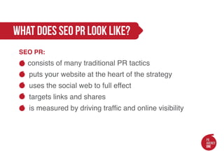 what does seo pr look like?
 SEO PR:
    consists of many traditional PR tactics
    puts your website at the heart of the strategy
    uses the social web to full effect
    targets links and shares
      is measured by driving traffic and online visibility
 