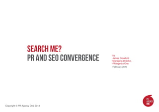 Search Me?
                   PR and SEO Convergence
                                            by
                                            James Crawford
                                            Managing Director,
                                            PR Agency One
                                            February 2013




Copyright © PR Agency One 2013
 