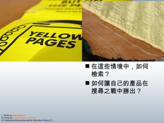 L. Photo by  metrostation   R. Photo by  Between Here and There   CC Attribution-Noncommercial-No Derivative Works 2.0 在這些情境中，如何檢索？ 如何讓自己的產品在搜尋之戰中勝出？ 