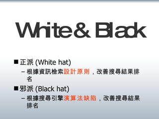White & Black 正派 (White hat) 根據資訊檢索 設計原則 ，改善搜尋結果排名 邪派 (Black hat) 根據搜尋引擎 演算法缺陷 ，改善搜尋結果排名 