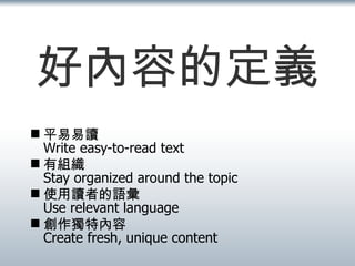 好內容的定義 平易易讀 Write easy-to-read text 有組織 Stay organized around the topic 使用讀者的語彙 Use relevant language 創作獨特內容 Create fresh, unique content 