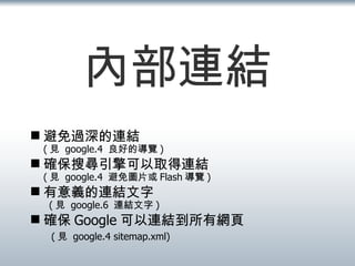 內部連結 避免過深的連結 ( 見  google.4  良好的導覽 ) 確保搜尋引擎可以取得連結 ( 見  google.4  避免圖片或 Flash 導覽 ) 有意義的連結文字   ( 見  google.6  連結文字 ) 確保 Google 可以連結到所有網頁   ( 見  google.4 sitemap.xml) 