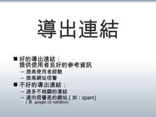 導出連結 好的導出連結： 提供使用者良好的參考資訊 提高使用者經驗 提高網站信譽 不好的導出連結：  過多不相關的連結 連向信譽差的網站 ( 如 : spam) ( 見  google.10 nofollow) 