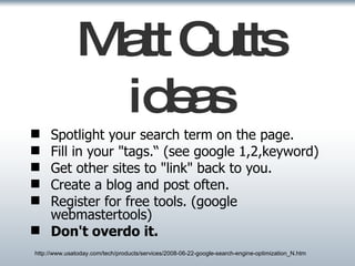 Matt Cutts ideas Spotlight your search term on the page. Fill in your "tags.“ (see google 1,2,keyword) Get other sites to "link" back to you. Create a blog and post often. Register for free tools. (google webmastertools) Don't overdo it.   http://www.usatoday.com/tech/products/services/2008-06-22-google-search-engine-optimization_N.htm 