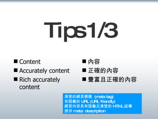 Tips 1/3 Content  Accurately content Rich accurately content  內容 正確的內容 豐富且正確的內容 清楚的網頁標題  (meta tag) 有語義的 URL (URL friendly) 網頁內容具有語義且清楚的 HTML 結構 提供 meta: description 