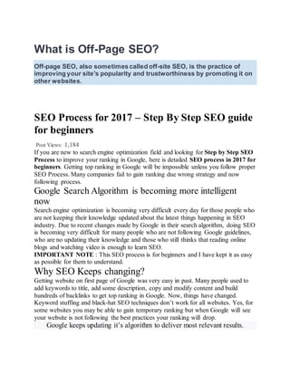What is Off-Page SEO?
Off-page SEO, also sometimes called off-site SEO, is the practice of
improving your site's popularity and trustworthiness by promoting it on
other websites.
SEO Process for 2017 – Step By Step SEO guide
for beginners
Post Views: 1,184
If you are new to search engine optimization field and looking for Step by Step SEO
Process to improve your ranking in Google, here is detailed SEO process in 2017 for
beginners. Getting top ranking in Google will be impossible unless you follow proper
SEO Process. Many companies fail to gain ranking due wrong strategy and now
following process.
Google Search Algorithm is becoming more intelligent
now
Search engine optimization is becoming very difficult every day for those people who
are not keeping their knowledge updated about the latest things happening in SEO
industry. Due to recent changes made by Google in their search algorithm, doing SEO
is becoming very difficult for many people who are not following Google guidelines,
who are no updating their knowledge and those who still thinks that reading online
blogs and watching video is enough to learn SEO.
IMPORTANT NOTE : This SEO process is for beginners and I have kept it as easy
as possible for them to understand.
Why SEO Keeps changing?
Getting website on first page of Google was very easy in past. Many people used to
add keywords to title, add some description, copy and modify content and build
hundreds of backlinks to get top ranking in Google. Now, things have changed.
Keyword stuffing and black-hat SEO techniques don’t work for all websites. Yes, for
some websites you may be able to gain temporary ranking but when Google will see
your website is not following the best practices your ranking will drop.
Google keeps updating it’s algorithm to deliver most relevant results.
 