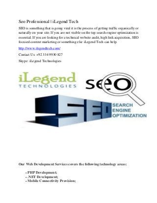 Seo Professional | iLegend Tech
SEO is something that is going viral it is the process of getting traffic organically or
naturally on your site. If you are not visible on the top search engine optimization is
essential. If you are looking for a technical website audit, high link acquisition, SEO
focused content marketing or something else iLegend Tech can help.
http://www.ilegendtech.com/
Contact Us: +92 334 9930 827
Skype: iLegend Technologies
Our Web Development Services covers the following technology areas:
• PHP Development;
• .NET Development;
• Mobile Connectivity Provision;
 