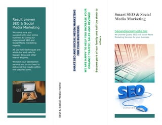 Result proven
SEO & Social
Media Marketing
We make sure you
succeed with your online
business by using our
experienced SEO and
Social Media marketing
experts.
All Our SEO techniques are
white-hat and safe for
Google, Bing and other
search engines.
We take your satisfaction
serious and do our best to
delivered the results within
the specified time.
SMARTSEOANDSOCIALMEDIAMARKETING
FORYOURBUSINESS.
WEAREHAPPYTOHELPYOUINCREASEYOUR
ORGANICTRAFFIC,SALESANDREVENUE
Becomepartofourfamilyandtellthestoryto
others
SEO&SocialMediaHome
Smart SEO & Social
Media Marketing
Seoandsocialmedia.biz
We provide Quality SEO and Social Media
Marketing Services for your business.
 