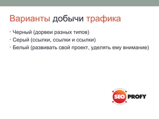 Варианты добычи трафика
• Черный (дорвеи разных типов)
• Серый (ссылки, ссылки и ссылки)
• Белый (развивать свой проект, уделять ему внимание)
 