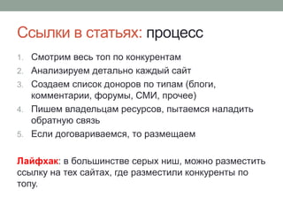 Ссылки в статьях: процесс
1. Смотрим весь топ по конкурентам
2. Анализируем детально каждый сайт
3. Создаем список доноров по типам (блоги,
комментарии, форумы, СМИ, прочее)
4. Пишем владельцам ресурсов, пытаемся наладить
обратную связь
5. Если договариваемся, то размещаем
Лайфхак: в большинстве серых ниш, можно разместить
ссылку на тех сайтах, где разместили конкуренты по
топу.
 