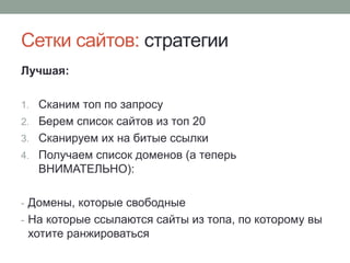 Сетки сайтов: стратегии
Лучшая:
1. Сканим топ по запросу
2. Берем список сайтов из топ 20
3. Сканируем их на битые ссылки
4. Получаем список доменов (а теперь
ВНИМАТЕЛЬНО):
- Домены, которые свободные
- На которые ссылаются сайты из топа, по которому вы
хотите ранжироваться
 