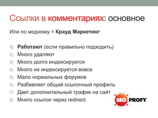 Ссылки в комментариях: основное
Или по модному = Крауд Маркетинг
1) Работают (если правильно подходить)
2) Много удаляют
3) Много долго индексируется
4) Много не индексируется вовсе
5) Мало нормальных форумов
6) Разбавляет общий ссылочный профиль
7) Дает дополнительный трафик на сайт
8) Много ссылок через redirect
 