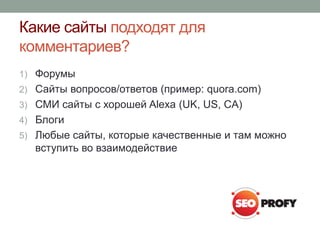 Какие сайты подходят для
комментариев?
1) Форумы
2) Сайты вопросов/ответов (пример: quora.com)
3) СМИ сайты с хорошей Alexa (UK, US, CA)
4) Блоги
5) Любые сайты, которые качественные и там можно
вступить во взаимодействие
 