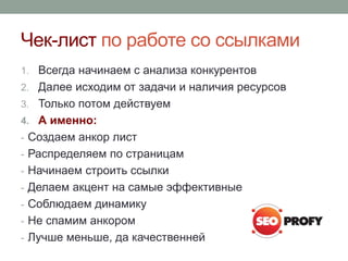 Чек-лист по работе со ссылками
1. Всегда начинаем с анализа конкурентов
2. Далее исходим от задачи и наличия ресурсов
3. Только потом действуем
4. А именно:
- Создаем анкор лист
- Распределяем по страницам
- Начинаем строить ссылки
- Делаем акцент на самые эффективные
- Соблюдаем динамику
- Не спамим анкором
- Лучше меньше, да качественней
 