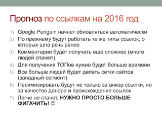 Прогноз по ссылкам на 2016 год
1) Google Penguin начнет обновляться автоматически
2) По прежнему будут работать те же типы ссылок, о
которых шла речь ранее
3) Комментарии будет получать еще сложнее (много
людей спамят)
4) Для получения ТОПов нужно будет больше времени
5) Все больше людей будет делать сетки сайтов
(западный сегмент)
6) Песимизировать будут не только за анкор ссылки, но
за качество донора и происхождение ссылок
7) Легче не станет, НУЖНО ПРОСТО БОЛЬШЕ
ФИГАЧИТЬ! 
 
