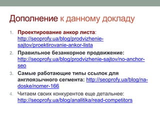 Дополнение к данному докладу
1. Проектирование анкор листа:
http://seoprofy.ua/blog/prodvizhenie-
sajtov/proektirovanie-ankor-lista
2. Правильное безанкорное продвижение:
http://seoprofy.ua/blog/prodvizhenie-sajtov/no-anchor-
seo
3. Самые работающие типы ссылок для
англоязычного сегмента: http://seoprofy.ua/blog/na-
doske/nomer-166
4. Читаем своих конкурентов еще детальнее:
http://seoprofy.ua/blog/analitika/read-competitors
 