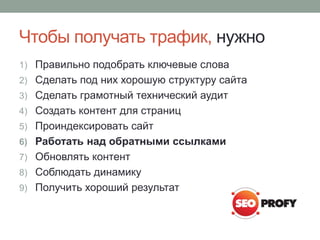 Чтобы получать трафик, нужно
1) Правильно подобрать ключевые слова
2) Сделать под них хорошую структуру сайта
3) Сделать грамотный технический аудит
4) Создать контент для страниц
5) Проиндексировать сайт
6) Работать над обратными ссылками
7) Обновлять контент
8) Соблюдать динамику
9) Получить хороший результат
 