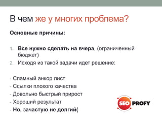В чем же у многих проблема?
Основные причины:
1. Все нужно сделать на вчера, (ограниченный
бюджет)
2. Исходя из такой задачи идет решение:
- Спамный анкор лист
- Ссылки плохого качества
- Довольно быстрый прирост
- Хороший результат
- Но, зачастую не долгий(
 