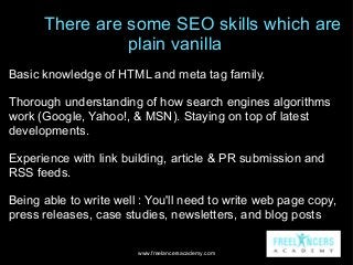 There are some SEO skills which are
plain vanilla
Basic knowledge of HTML and meta tag family.
Thorough understanding of h...