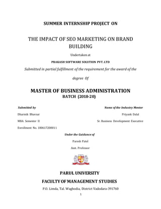 1
SUMMER INTERNSHIP PROJECT ON
THE IMPACT OF SEO MARKETING ON BRAND
BUILDING
Undertaken at
PRAKASH SOFTWARE SOLUTION PVT. LTD
Submitted in partial fulfillment of the requirement for the award of the
degree Of
MASTER OF BUSINESS ADMINISTRATION
BATCH (2018-20)
Submitted by Name of the Industry Mentor
Dharmik Bhavsar Priyank Dalal
MBA Semester II Sr. Business Development Executive
Enrollment No. 180617200011
Under the Guidance of
Paresh Patel
Asst. Professor
PARUL UNIVERSITY
FACULTYOFMANAGEMENT STUDIES
P.O. Limda, Tal. Waghodia, District Vadodara-391760
 