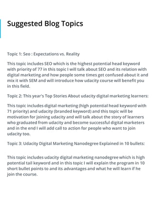Suggested Blog Topics
Topic 1: Seo : Expectations vs. Reality
This topic includes SEO which is the highest potential head keyword
with priority of 77 in this topic I will talk about SEO and its relation with
digital marketing and how people some times get confused about it and
mix it with SEM and will introduce how udacity course will benefit you
in this field.
Topic 2: This year's Top Stories About udacity digital marketing learners:
This topic includes digital marketing (high potential head keyword with
71 priority) and udacity (branded keyword) and this topic will be
motivation for joining udacity and will talk about the story of learners
who graduated from udacity and become successful digital marketers
and in the end I will add call to action for people who want to join
udacity too.
Topic 3: Udacity Digital Marketing Nanodegree Explained in 10 bullets:
This topic includes udacity digital marketing nanodegree which is high
potential tail keyword and in this topic I will explain the program in 10
short bullet points to and its advantages and what he will learn if he
join the course.
 
