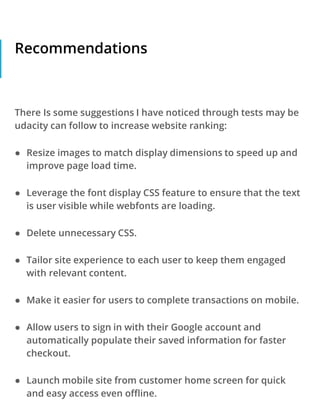 Recommendations
There Is some suggestions I have noticed through tests may be
udacity can follow to increase website ranking:
● Resize images to match display dimensions to speed up and
improve page load time.
● Leverage the font display CSS feature to ensure that the text
is user visible while webfonts are loading.
● Delete unnecessary CSS.
● Tailor site experience to each user to keep them engaged
with relevant content.
● Make it easier for users to complete transactions on mobile.
● Allow users to sign in with their Google account and
automatically populate their saved information for faster
checkout.
● Launch mobile site from customer home screen for quick
and easy access even offline.
 