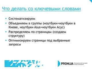 Что делать со ключевыми словами
 Систематизируем
 Объединяем в группы (ноутбуки+ноутбуки в
Киеве, ноутбуки Asus+ноутбуки Асус)
 Распределяем по страницам (создаем
структуру)
 Оптимизируем страницы под выбранные
запросы

 