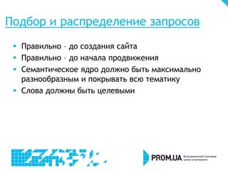 Подбор и распределение запросов
 Правильно – до создания сайта
 Правильно – до начала продвижения
 Семантическое ядро должно быть максимально
разнообразным и покрывать всю тематику
 Слова должны быть целевыми

 