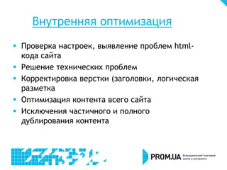 Внутренняя оптимизация
 Проверка настроек, выявление проблем htmlкода сайта
 Решение технических проблем
 Корректировка верстки (заголовки, логическая
разметка
 Оптимизация контента всего сайта
 Исключения частичного и полного
дублирования контента

 