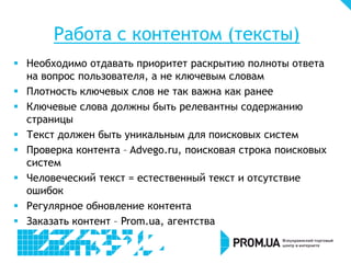 Работа с контентом (тексты)
 Необходимо отдавать приоритет раскрытию полноты ответа
на вопрос пользователя, а не ключевым словам
 Плотность ключевых слов не так важна как ранее
 Ключевые слова должны быть релевантны содержанию
страницы
 Текст должен быть уникальным для поисковых систем
 Проверка контента – Advego.ru, поисковая строка поисковых
систем
 Человеческий текст = естественный текст и отсутствие
ошибок
 Регулярное обновление контента
 Заказать контент – Prom.ua, агентства

 