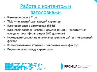 Работа с контентом и
заголовками
Ключевое слов в Title
Title уникальный для каждой страницы
Ключевое слов в заголовках (h1-h6)
Ключевое слово в названии домена (в URL) – работает не
всегда в плюс (фильтрация EMD доменов)
 Исходящие ссылки на низкокачественные сайты – негативный
фактор
 Вспомогательный контент – положительный фактор
 Перелинковка между страницами





 