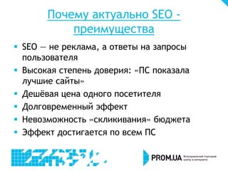 Почему актуально SEO преимущества
 SEO — не реклама, а ответы на запросы
пользователя
 Высокая степень доверия: «ПС показала
лучшие сайты»
 Дешёвая цена одного посетителя
 Долговременный эффект
 Невозможность «скликивания» бюджета
 Эффект достигается по всем ПС

 