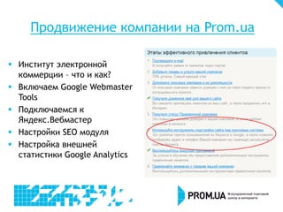 Продвижение компании на Prom.ua
 Институт электронной
коммерции – что и как?
 Включаем Google Webmaster
Tools
 Подключаемся к
Яндекс.Вебмастер
 Настройки SEO модуля
 Настройка внешней
статистики Google Analytics

 