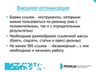 Внешняя оптимизация
 Биржи ссылок – инструменты, которыми
можно пользоваться по-разному (как с
положительным, так и с отрицательным
результатом)
 Необходимо разнообразие ссылочной массы
(блоги, соцсети, статьи и пресс-релизы)
 Не менее 50% ссылок – «безанкорные», с них
необходимо и начинать работу

 