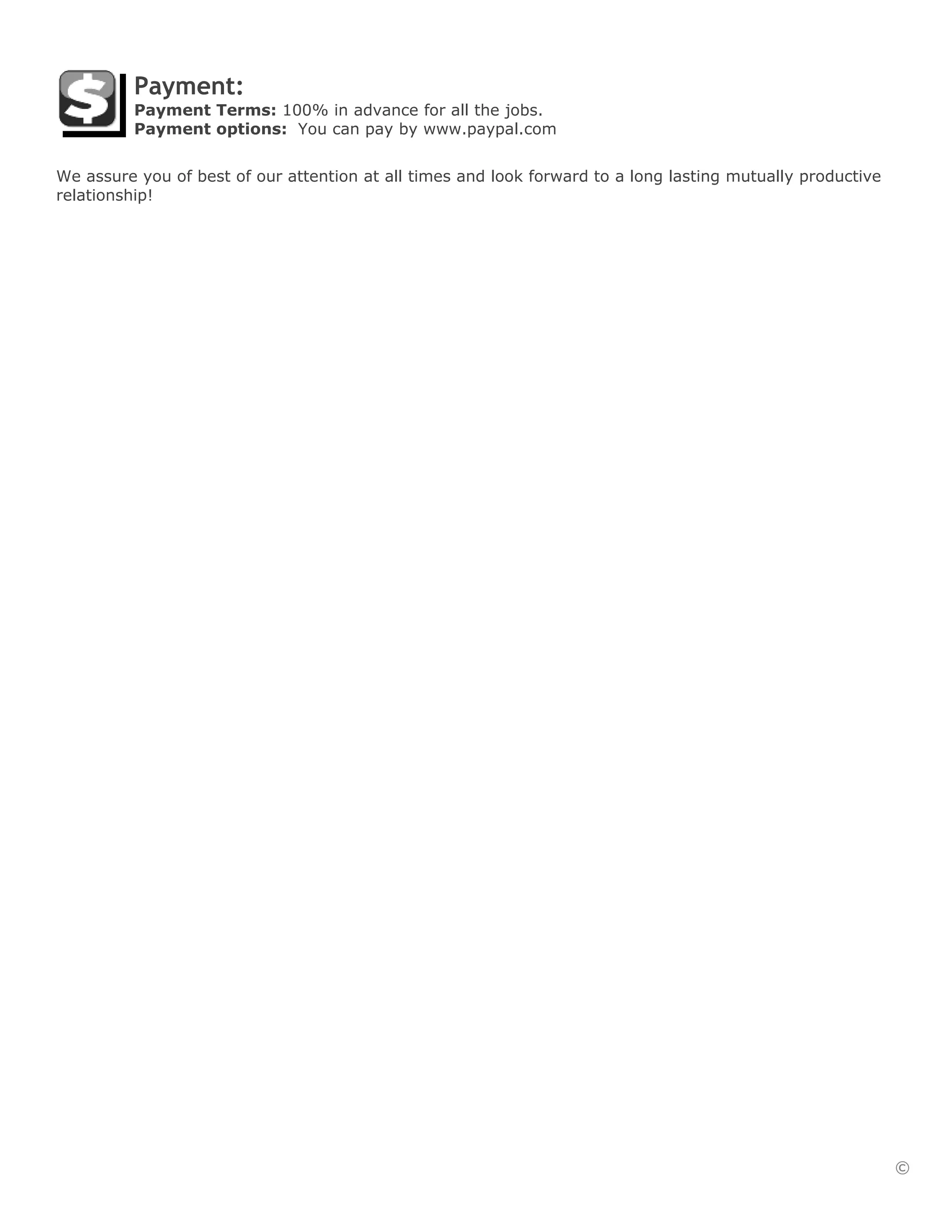 Payment:
          Payment Terms: 100% in advance for all the jobs.
          Payment options: You can pay by www.paypal.com


We assure you of best of our attention at all times and look forward to a long lasting mutually productive
relationship!




                                                                                                             ©
 