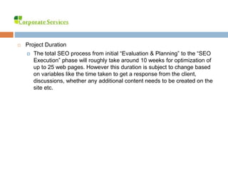  Project Duration
 The total SEO process from initial “Evaluation & Planning” to the “SEO
Execution” phase will roughly take around 10 weeks for optimization of
up to 25 web pages. However this duration is subject to change based
on variables like the time taken to get a response from the client,
discussions, whether any additional content needs to be created on the
site etc.
 