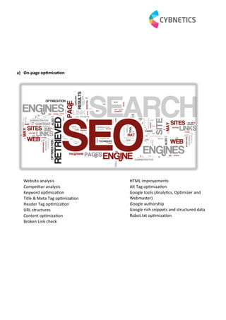 a) On-page op miza on
Website analysis
Compe tor analysis
Keyword op miza on
Title & Meta Tag op miza on
Header Tag op miza on
URL structures
Content op miza on
Broken Link check
HTML improvements
Alt Tag op miza on
Google tools (Analy cs, Op mizer and
Webmaster)
Google authorship
Google rich snippets and structured data
Robot.txt op miza on
 
