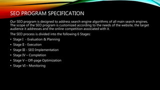 SEO PROGRAM SPECIFICATION
Our SEO program is designed to address search engine algorithms of all main search engines.
The scope of the SEO program is customized according to the needs of the website, the target
audience it addresses and the online competition associated with it.
The SEO process is divided into the following 6 Stages:
• Stage I - Evaluation & Planning
• Stage II - Execution
• Stage III - SEO Implementation
• Stage IV – Completion
• Stage V – Off-page Optimization
• Stage VI – Monitoring
 