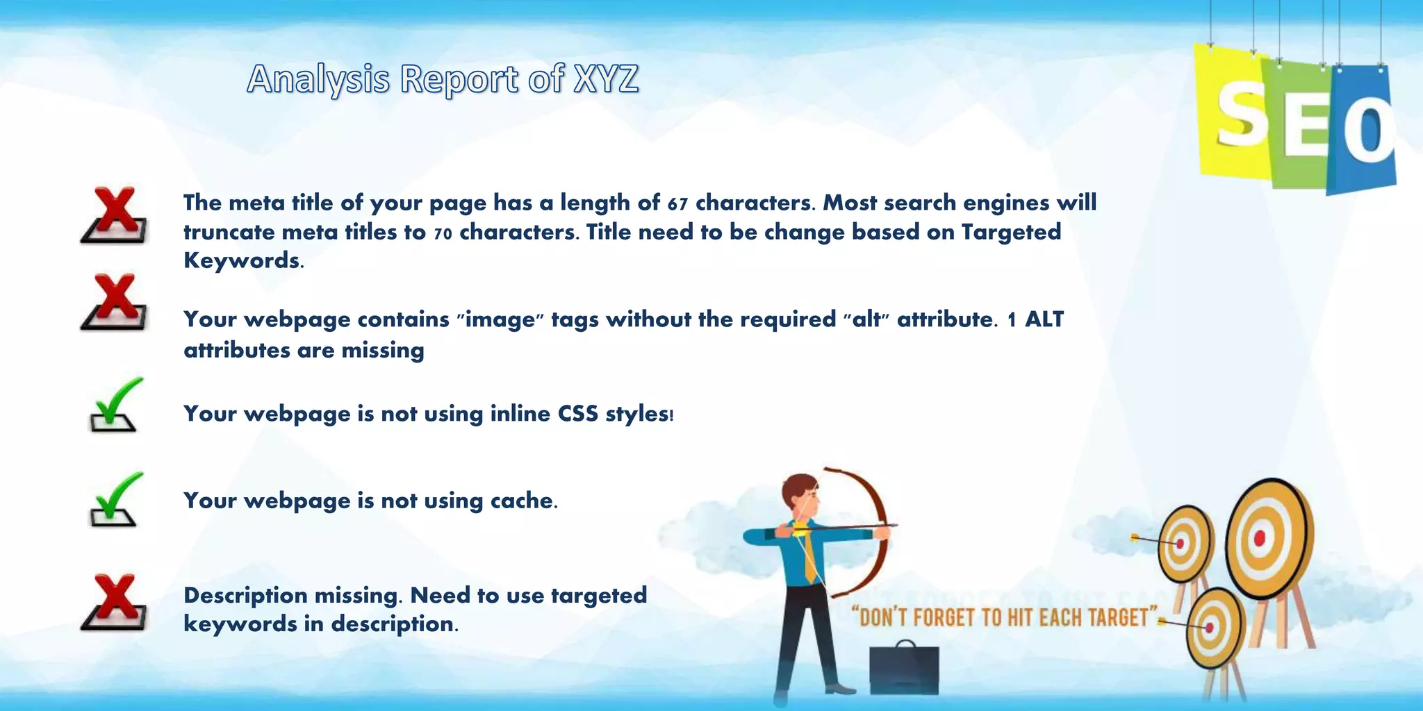 The meta title of your page has a length of 67 characters. Most search engines will
truncate meta titles to 70 characters. Title need to be change based on Targeted
Keywords.
Your webpage contains "image" tags without the required "alt" attribute. 1 ALT
attributes are missing
Your webpage is not using inline CSS styles!
Your webpage is not using cache.
Description missing. Need to use targeted
keywords in description.
 