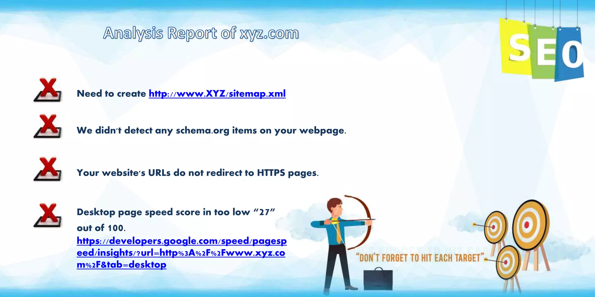 Need to create http://www.XYZ/sitemap.xml
We didn't detect any schema.org items on your webpage.
Your website's URLs do not redirect to HTTPS pages.
Desktop page speed score in too low “27”
out of 100.
https://developers.google.com/speed/pagesp
eed/insights/?url=http%3A%2F%2Fwww.xyz.co
m%2F&tab=desktop
 