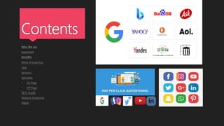 Contents
Who We are
Important
Benefits
Area of Expertise
Task
Services
Activities
• On Page
• Off Page
SEO Audit
Website Designing
Value
 