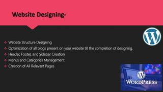 Website Designing-
 Website Structure Designing
 Optimization of all blogs present on your website till the completion of designing.
 Header, Footer, and Sidebar Creation
 Menus and Categories Management
 Creation of All Relevant Pages
 