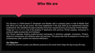Who We are
Our Service is a Delhi-based IT wholesaler and Retailer with a customer base in India & Middle East
and Africa and now we are online. We have established in the year 2020 by an experienced industry
professional, who identified the latent potential of the then nascent Antivirus & Computer Printer Market.
Today we have become one of the leading IT distributors with antivirus, Printer supplies, Consumer IT
products digital accessories and hardware.
The Group operates leading quality-focused businesses in electronic gadgets, computers, Printers,
electronic accessories and software sales and services. The group also has its exposure in luxury and
contemporary retail, clothes and watches distribution.
Our Objective
Provide the premium quality cost effective products to the world which helps the day-to-day life easy.
 